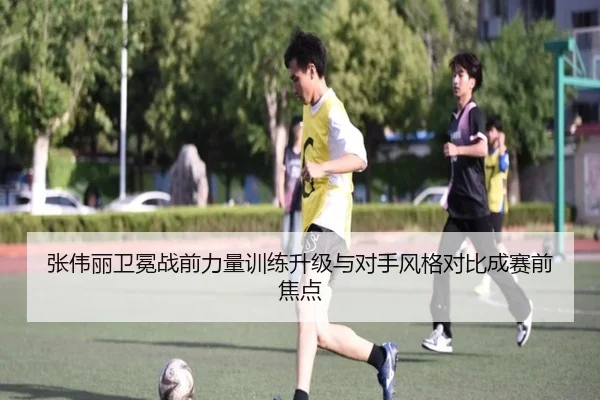 张伟丽卫冕战前力量训练升级与对手风格对比成赛前焦点