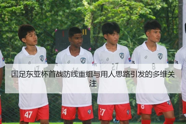 国足东亚杯首战防线重组与用人思路引发的多维关注