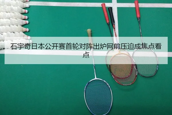 石宇奇日本公开赛首轮对阵出炉网前压迫成焦点看点